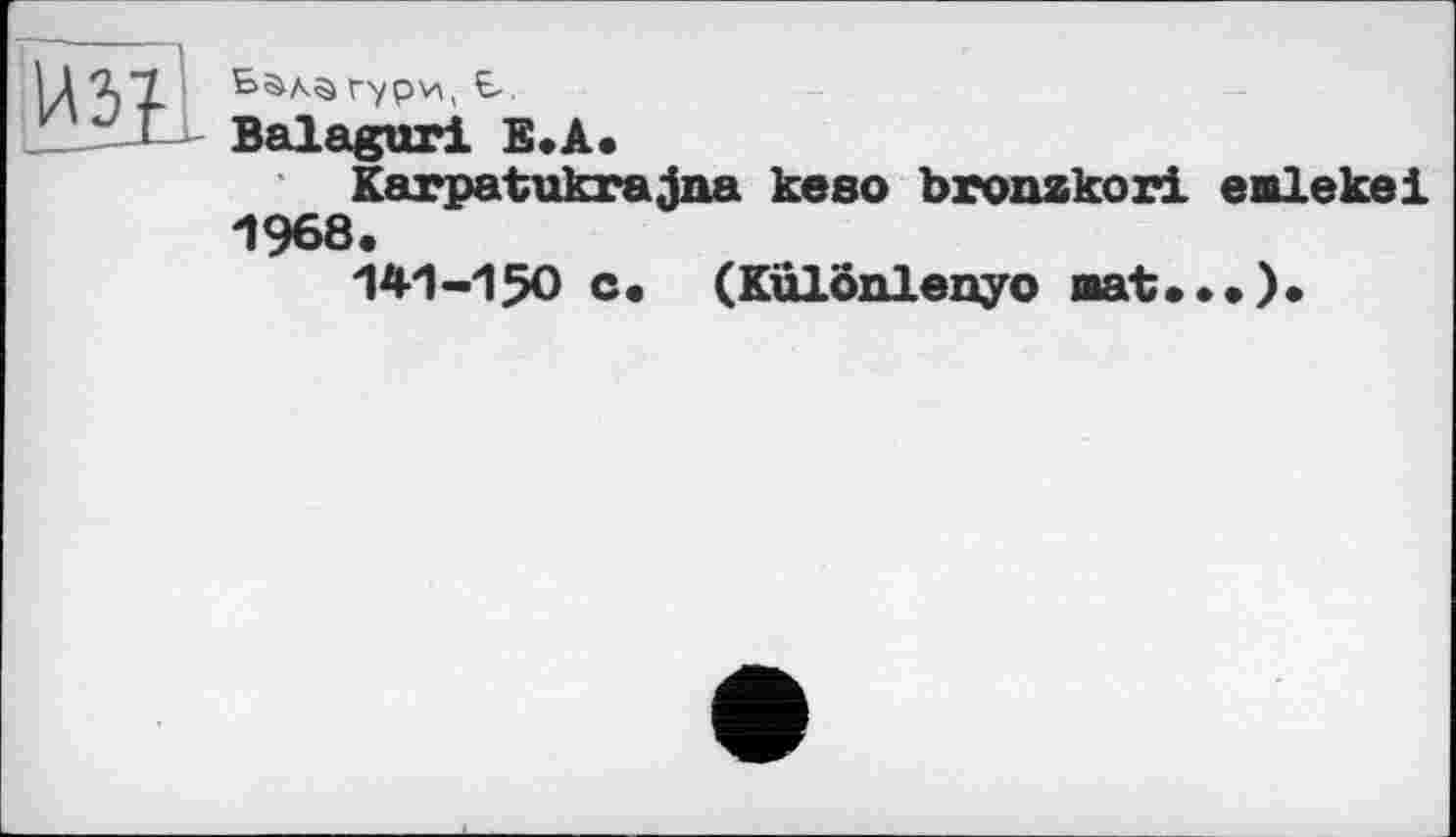 ﻿Бала Гури, Б.
Balagur! Е.А.
Karpatukrajna keso bronzkori enlekei 1968.
141-150 c. (Kulönlenyo aat...)«